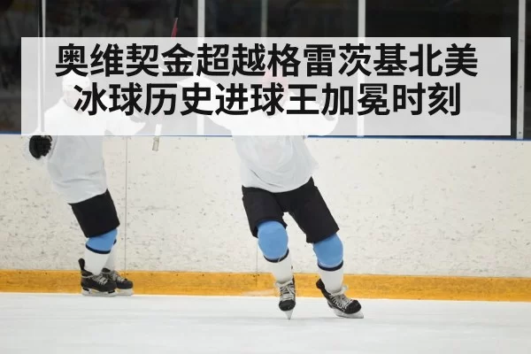 奥维契金超越格雷茨基北美冰球历史进球王加冕时刻