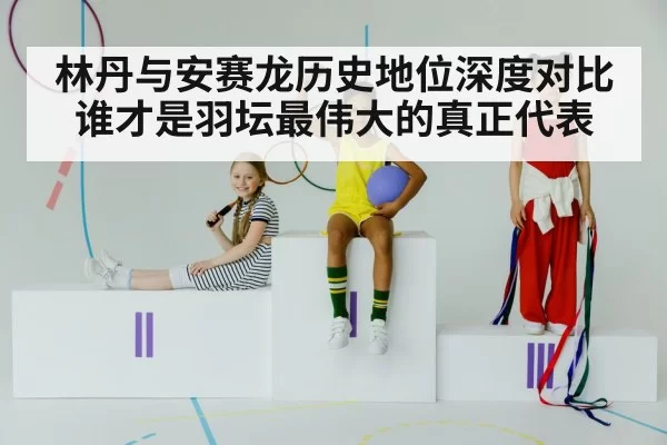 林丹与安赛龙历史地位深度对比谁才是羽坛最伟大的真正代表