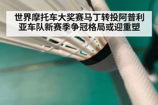 世界摩托车大奖赛马丁转投阿普利亚车队新赛季争冠格局或迎重塑
